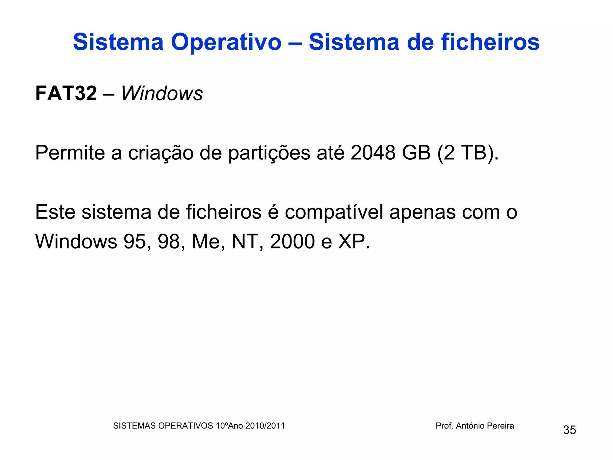 Sistema Operativo – Sistema de ficheiros

FAT32 – Windows

Permite a criação de partições até 2048 GB (2 TB).

Este sistema de ficheiros é compatível apenas com o
Windows 95, 98, Me, NT, 2000 e XP.




        SISTEMAS OPERATIVOS 10ºAno 2010/2011   Prof. António Pereira
                                                                       35
 