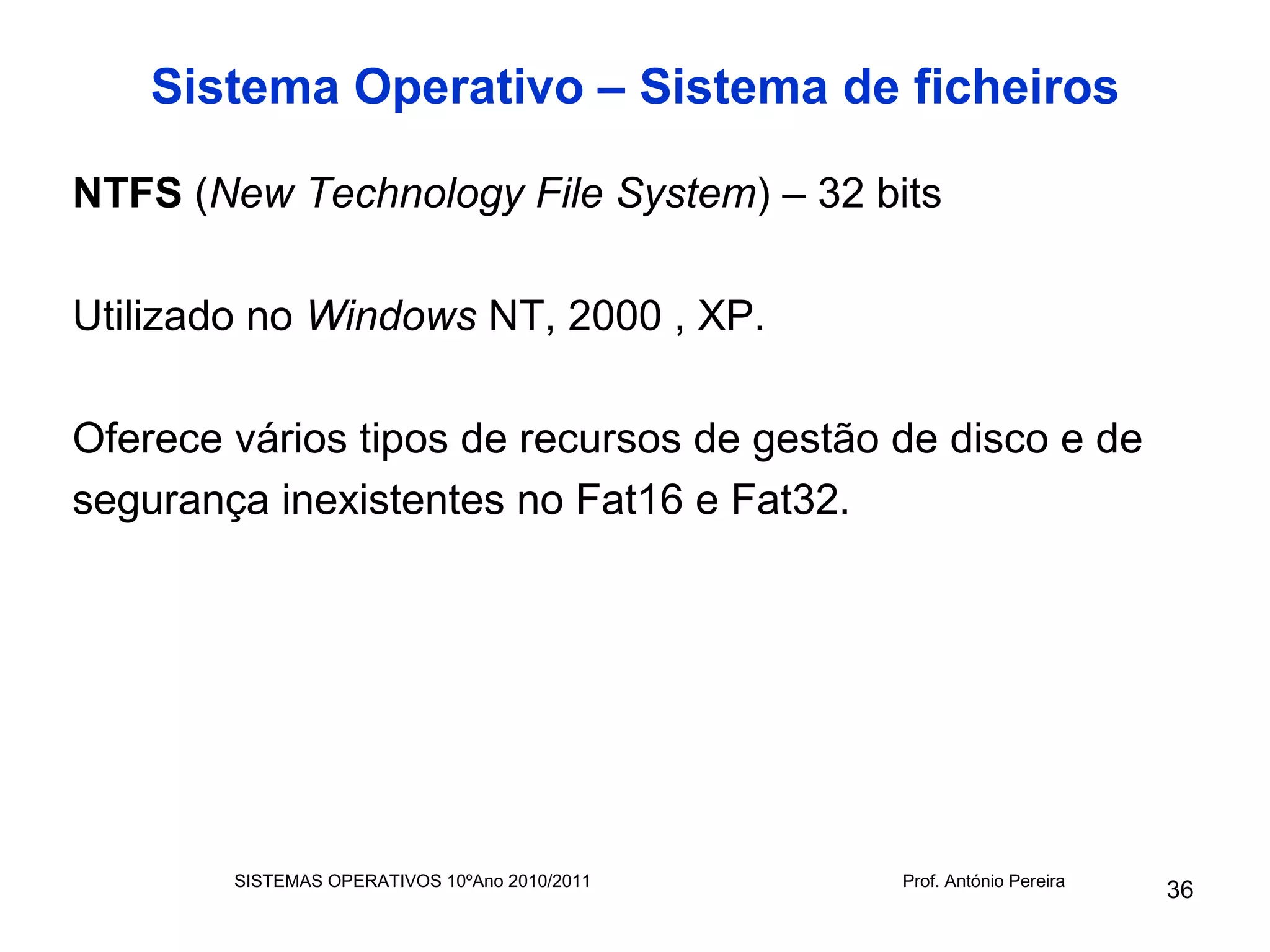 Sistema Operativo – Sistema de ficheiros

NTFS (New Technology File System) – 32 bits

Utilizado no Windows NT, 2000 , XP.

Oferece vários tipos de recursos de gestão de disco e de
segurança inexistentes no Fat16 e Fat32.




        SISTEMAS OPERATIVOS 10ºAno 2010/2011   Prof. António Pereira
                                                                       36
 