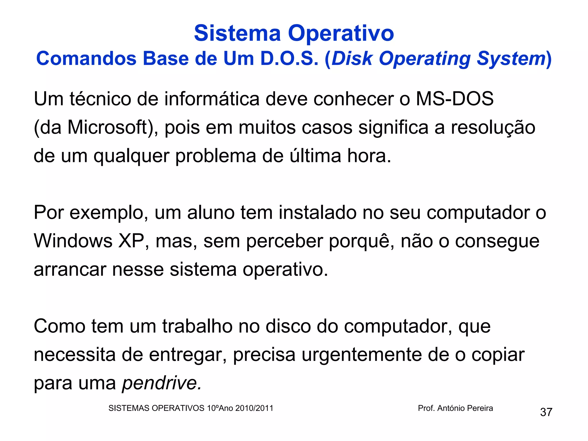 Sistema Operativo
Comandos Base de Um D.O.S. (Disk Operating System)

Um técnico de informática deve conhecer o MS-DOS
(da Microsoft), pois em muitos casos significa a resolução
de um qualquer problema de última hora.

Por exemplo, um aluno tem instalado no seu computador o
Windows XP, mas, sem perceber porquê, não o consegue
arrancar nesse sistema operativo.

Como tem um trabalho no disco do computador, que
necessita de entregar, precisa urgentemente de o copiar
para uma pendrive.
        SISTEMAS OPERATIVOS 10ºAno 2010/2011   Prof. António Pereira
                                                                       37
 