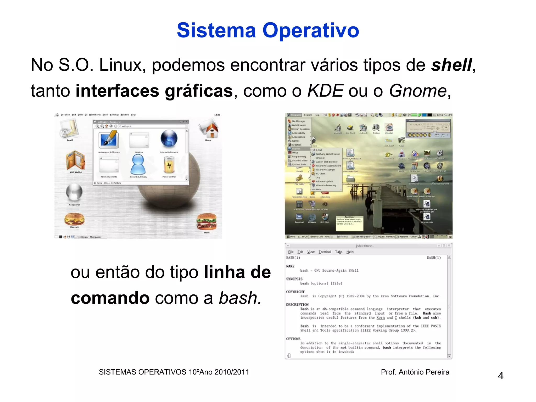 Sistema Operativo
No S.O. Linux, podemos encontrar vários tipos de shell,
tanto interfaces gráficas, como o KDE ou o Gnome,




    ou então do tipo linha de
    comando como a bash.


        SISTEMAS OPERATIVOS 10ºAno 2010/2011   Prof. António Pereira
                                                                       4
 