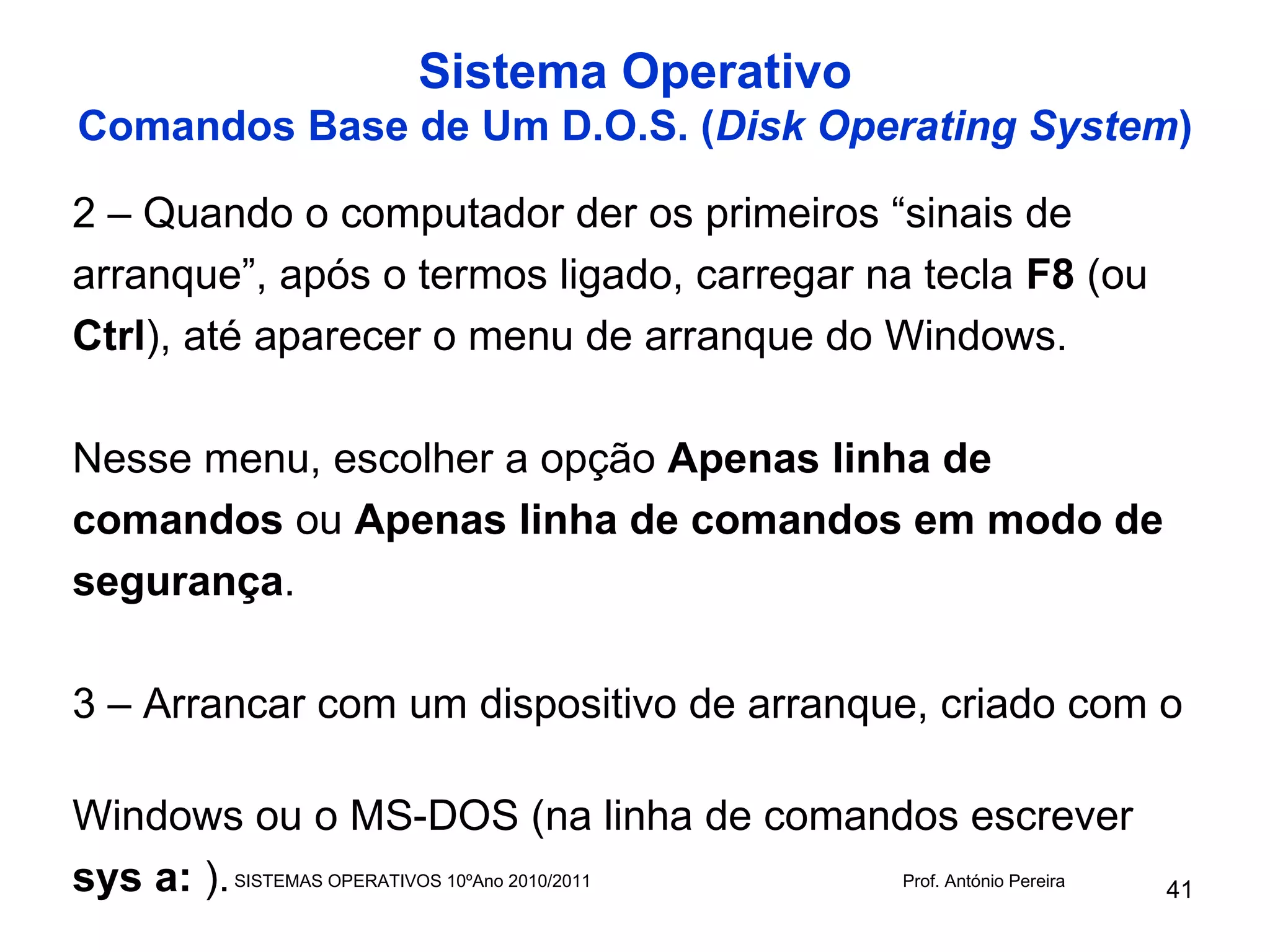 Sistema Operativo
Comandos Base de Um D.O.S. (Disk Operating System)

2 – Quando o computador der os primeiros “sinais de
arranque”, após o termos ligado, carregar na tecla F8 (ou
Ctrl), até aparecer o menu de arranque do Windows.

Nesse menu, escolher a opção Apenas linha de
comandos ou Apenas linha de comandos em modo de
segurança.

3 – Arrancar com um dispositivo de arranque, criado com o

Windows ou o MS-DOS (na linha de comandos escrever
sys a: ). SISTEMAS OPERATIVOS 10ºAno 2010/2011 Prof. António Pereira
                                                                       41
 