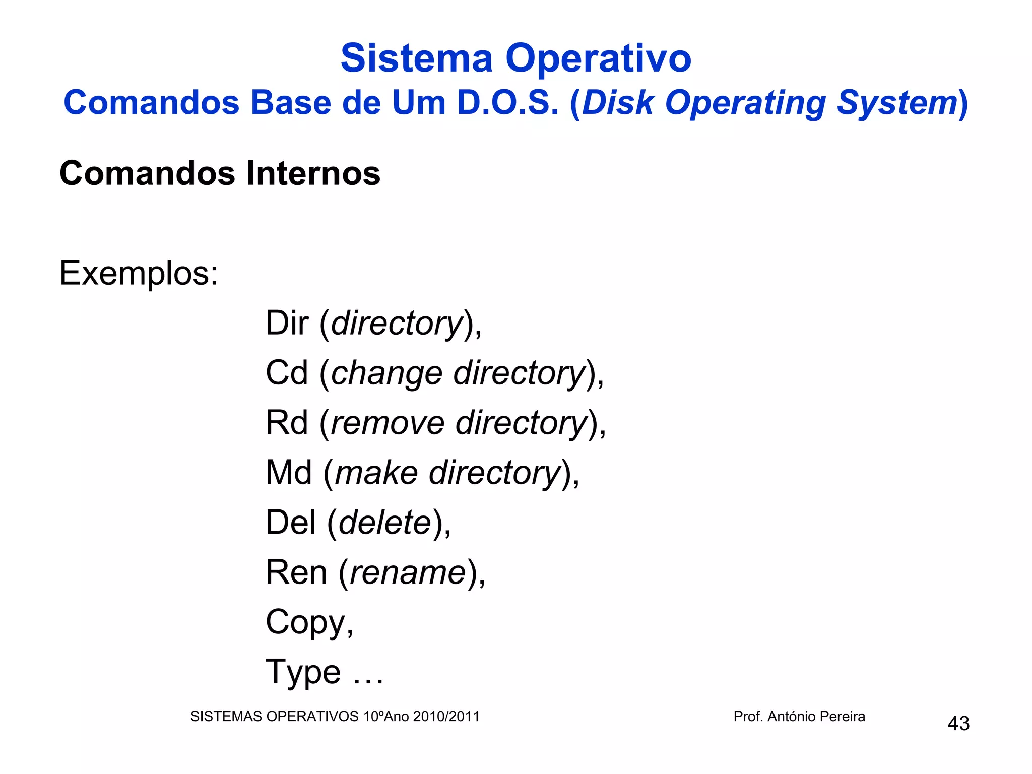 Sistema Operativo
Comandos Base de Um D.O.S. (Disk Operating System)

Comandos Internos

Exemplos:
                Dir (directory),
                Cd (change directory),
                Rd (remove directory),
                Md (make directory),
                Del (delete),
                Ren (rename),
                Copy,
                Type …
       SISTEMAS OPERATIVOS 10ºAno 2010/2011   Prof. António Pereira
                                                                      43
 
