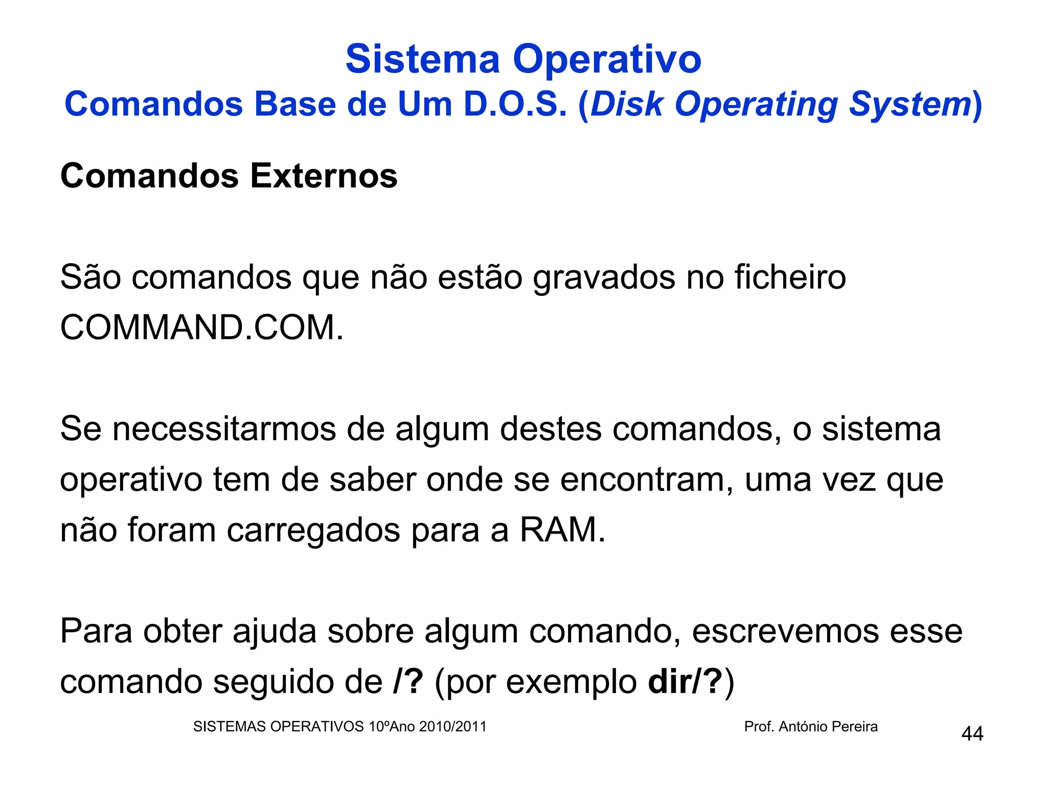 Sistema Operativo
Comandos Base de Um D.O.S. (Disk Operating System)

Comandos Externos

São comandos que não estão gravados no ficheiro
COMMAND.COM.

Se necessitarmos de algum destes comandos, o sistema
operativo tem de saber onde se encontram, uma vez que
não foram carregados para a RAM.

Para obter ajuda sobre algum comando, escrevemos esse
comando seguido de /? (por exemplo dir/?)
       SISTEMAS OPERATIVOS 10ºAno 2010/2011   Prof. António Pereira
                                                                      44
 