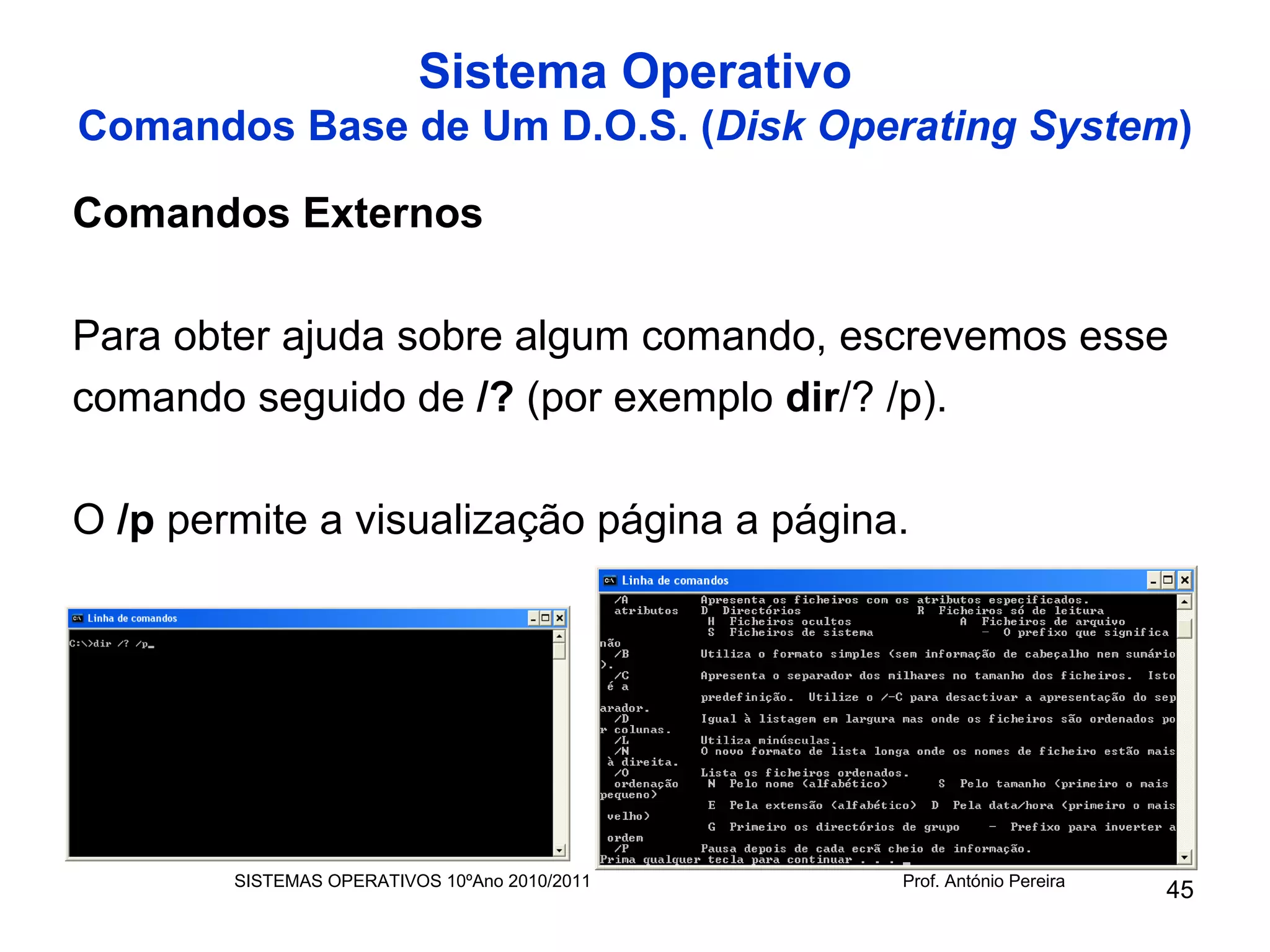 Sistema Operativo
Comandos Base de Um D.O.S. (Disk Operating System)

Comandos Externos

Para obter ajuda sobre algum comando, escrevemos esse
comando seguido de /? (por exemplo dir/? /p).

O /p permite a visualização página a página.




        SISTEMAS OPERATIVOS 10ºAno 2010/2011   Prof. António Pereira
                                                                       45
 