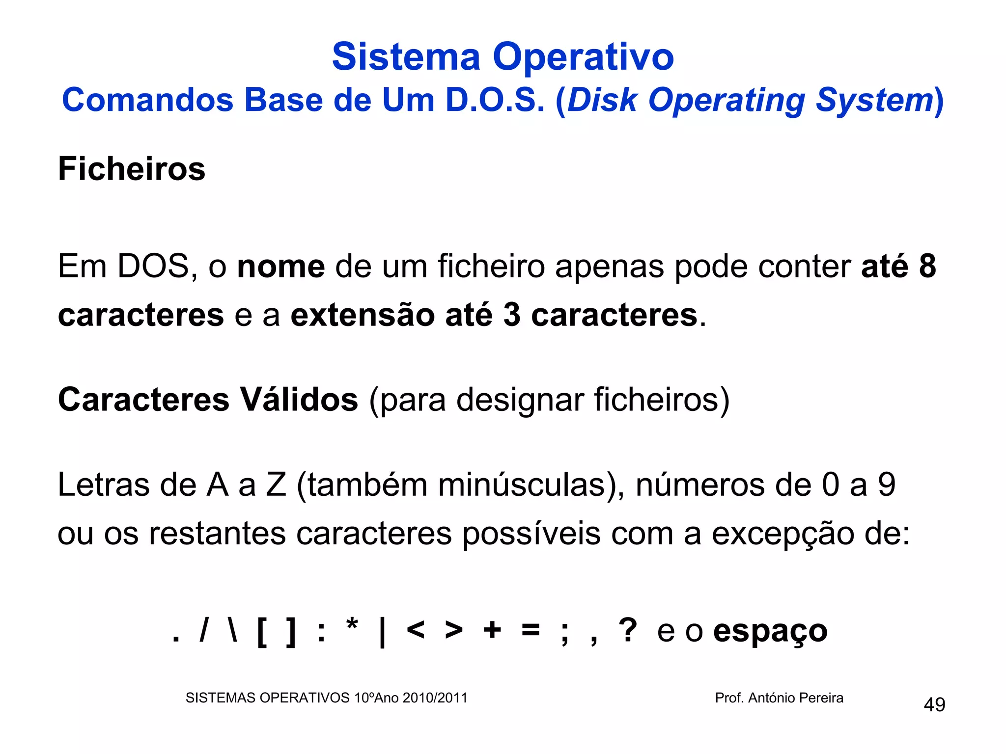 Sistema Operativo
Comandos Base de Um D.O.S. (Disk Operating System)

Ficheiros

Em DOS, o nome de um ficheiro apenas pode conter até 8
caracteres e a extensão até 3 caracteres.

Caracteres Válidos (para designar ficheiros)

Letras de A a Z (também minúsculas), números de 0 a 9
ou os restantes caracteres possíveis com a excepção de:

       . /  [ ] : * | < > + = ; , ? e o espaço
        SISTEMAS OPERATIVOS 10ºAno 2010/2011   Prof. António Pereira
                                                                       49
 