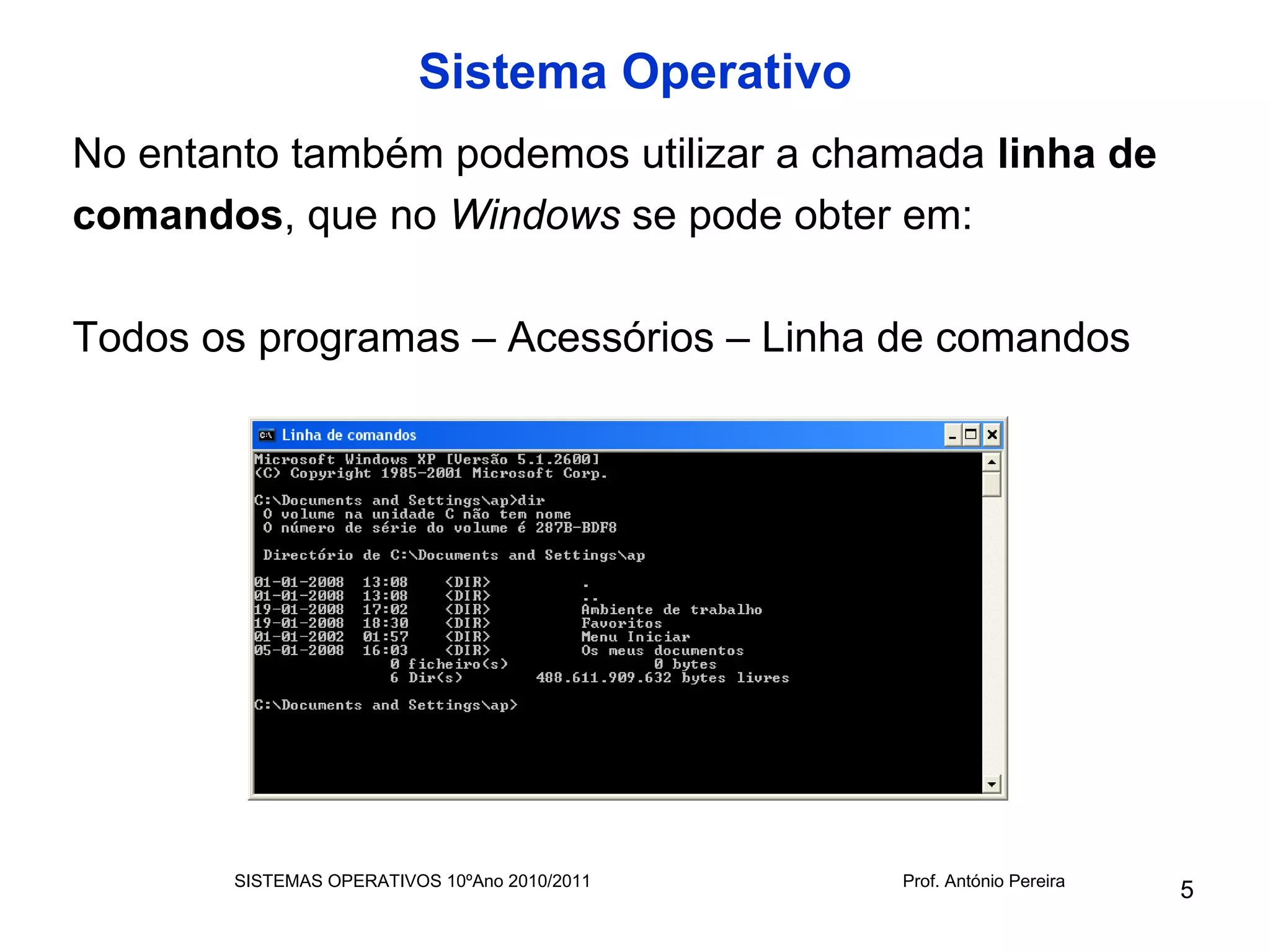 Sistema Operativo
No entanto também podemos utilizar a chamada linha de
comandos, que no Windows se pode obter em:

Todos os programas – Acessórios – Linha de comandos




       SISTEMAS OPERATIVOS 10ºAno 2010/2011   Prof. António Pereira
                                                                      5
 