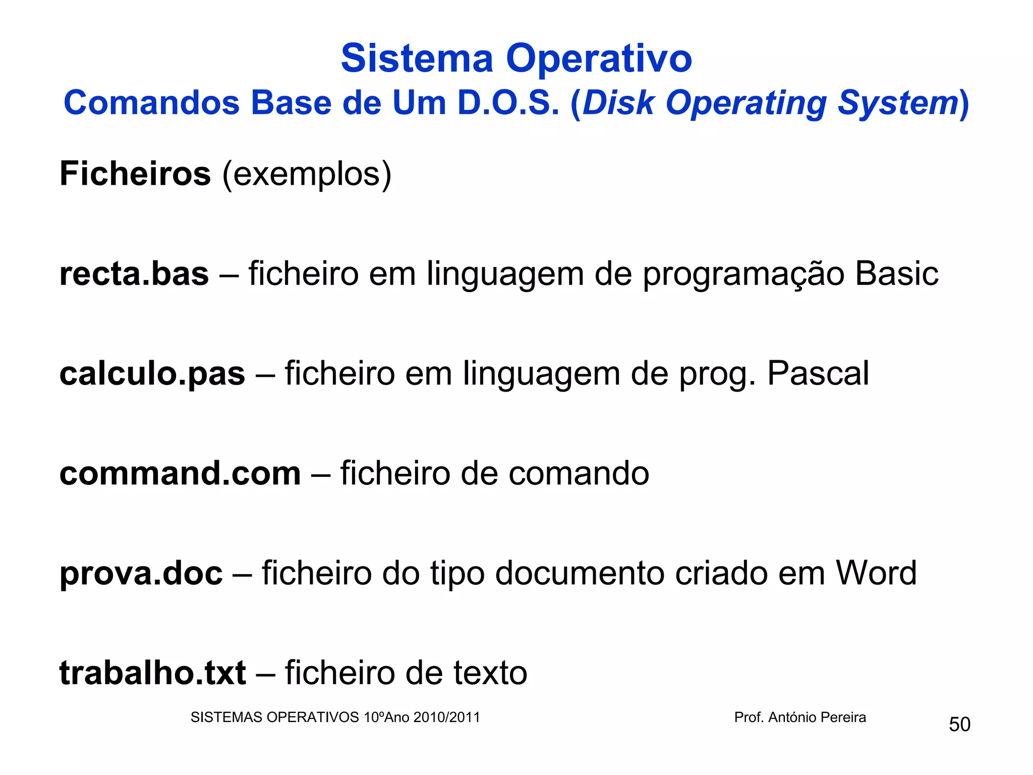 Sistema Operativo
Comandos Base de Um D.O.S. (Disk Operating System)

Ficheiros (exemplos)

recta.bas – ficheiro em linguagem de programação Basic

calculo.pas – ficheiro em linguagem de prog. Pascal

command.com – ficheiro de comando

prova.doc – ficheiro do tipo documento criado em Word

trabalho.txt – ficheiro de texto
        SISTEMAS OPERATIVOS 10ºAno 2010/2011   Prof. António Pereira
                                                                       50
 