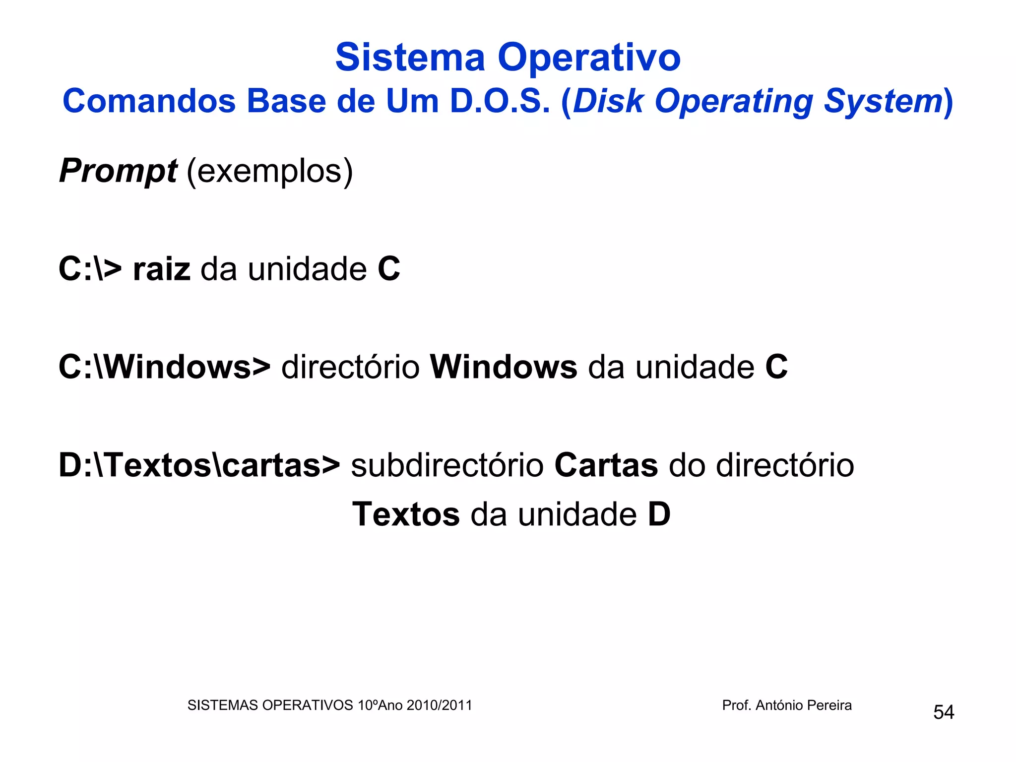 Sistema Operativo
Comandos Base de Um D.O.S. (Disk Operating System)

Prompt (exemplos)

C:> raiz da unidade C

C:Windows> directório Windows da unidade C

D:Textoscartas> subdirectório Cartas do directório
                  Textos da unidade D




        SISTEMAS OPERATIVOS 10ºAno 2010/2011   Prof. António Pereira
                                                                       54
 