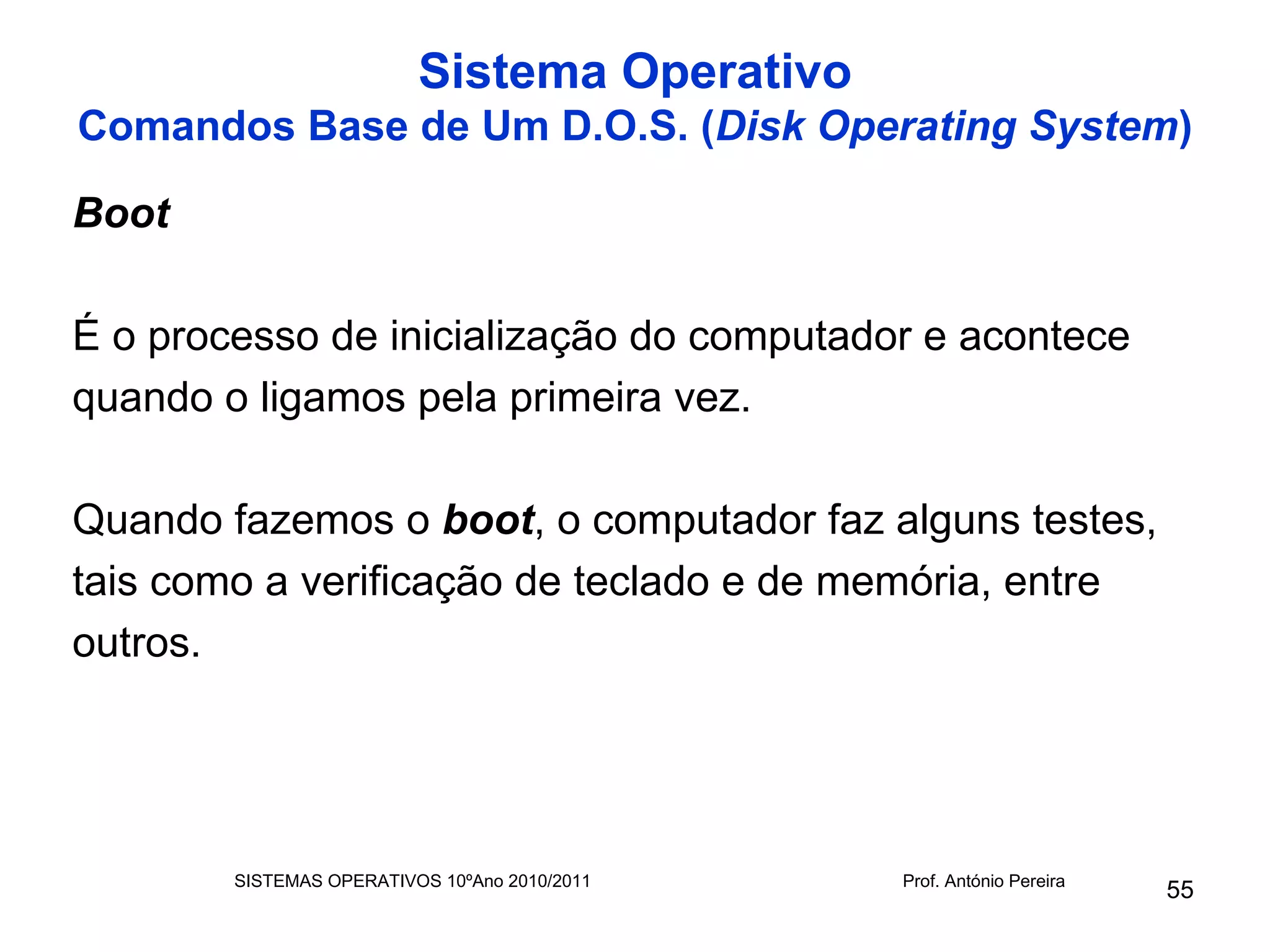 Sistema Operativo
Comandos Base de Um D.O.S. (Disk Operating System)

Boot

É o processo de inicialização do computador e acontece
quando o ligamos pela primeira vez.

Quando fazemos o boot, o computador faz alguns testes,
tais como a verificação de teclado e de memória, entre
outros.




        SISTEMAS OPERATIVOS 10ºAno 2010/2011   Prof. António Pereira
                                                                       55
 