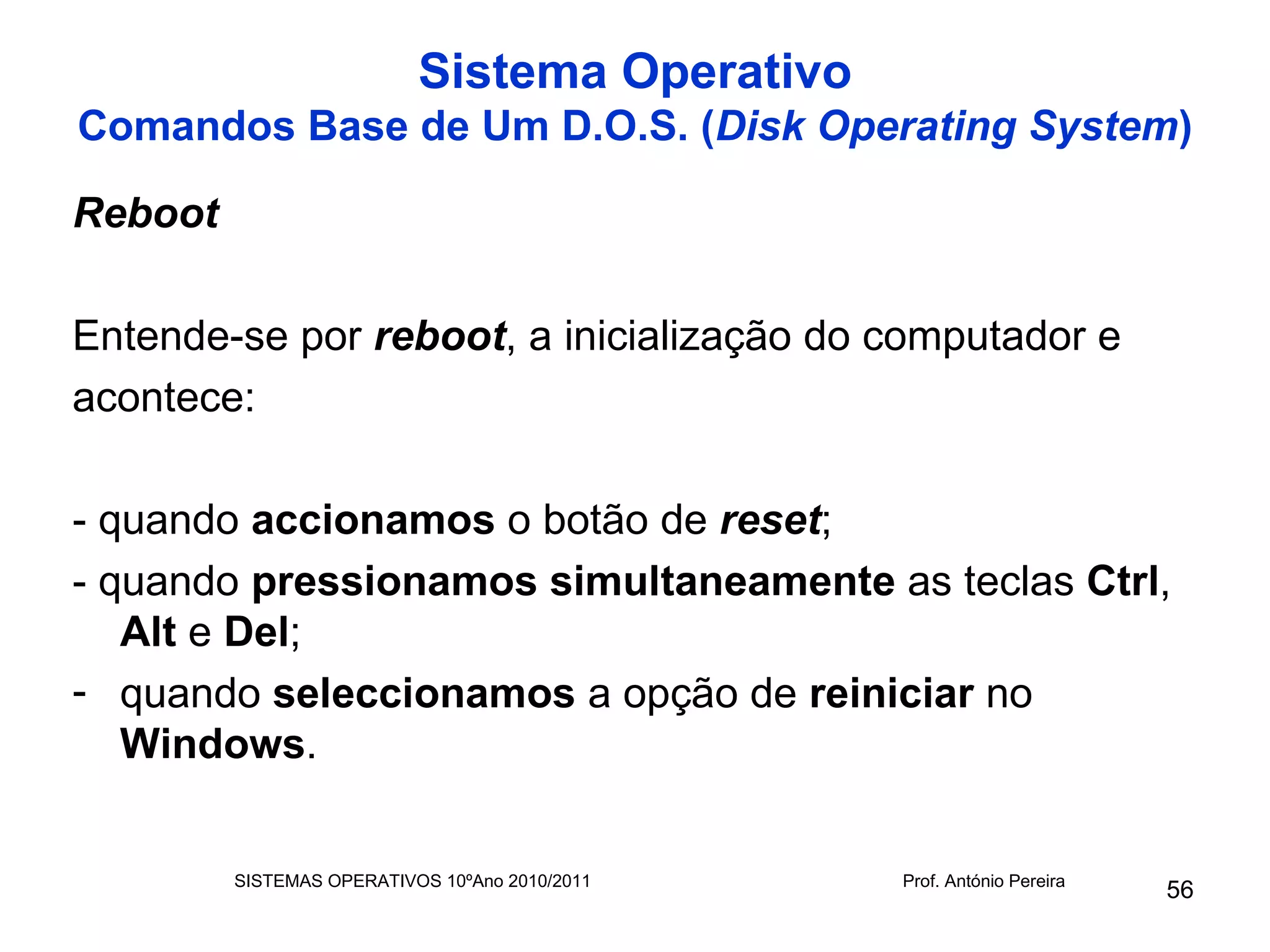 Sistema Operativo
Comandos Base de Um D.O.S. (Disk Operating System)

Reboot

Entende-se por reboot, a inicialização do computador e
acontece:

- quando accionamos o botão de reset;
- quando pressionamos simultaneamente as teclas Ctrl,
   Alt e Del;
- quando seleccionamos a opção de reiniciar no
   Windows.


         SISTEMAS OPERATIVOS 10ºAno 2010/2011   Prof. António Pereira
                                                                        56
 