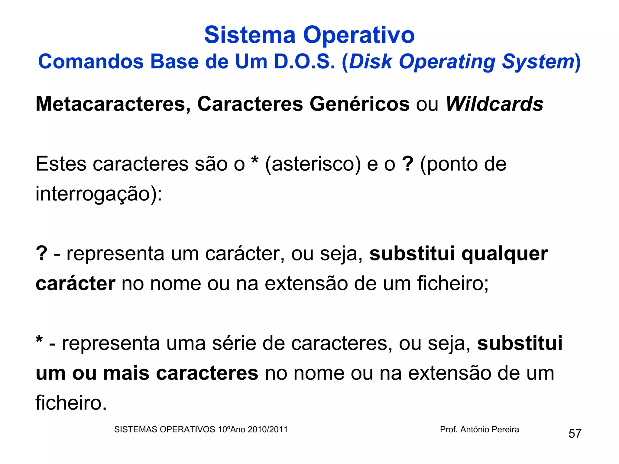 Sistema Operativo
Comandos Base de Um D.O.S. (Disk Operating System)

Metacaracteres, Caracteres Genéricos ou Wildcards

Estes caracteres são o * (asterisco) e o ? (ponto de
interrogação):

? - representa um carácter, ou seja, substitui qualquer
carácter no nome ou na extensão de um ficheiro;

* - representa uma série de caracteres, ou seja, substitui
um ou mais caracteres no nome ou na extensão de um
ficheiro.
        SISTEMAS OPERATIVOS 10ºAno 2010/2011   Prof. António Pereira
                                                                       57
 