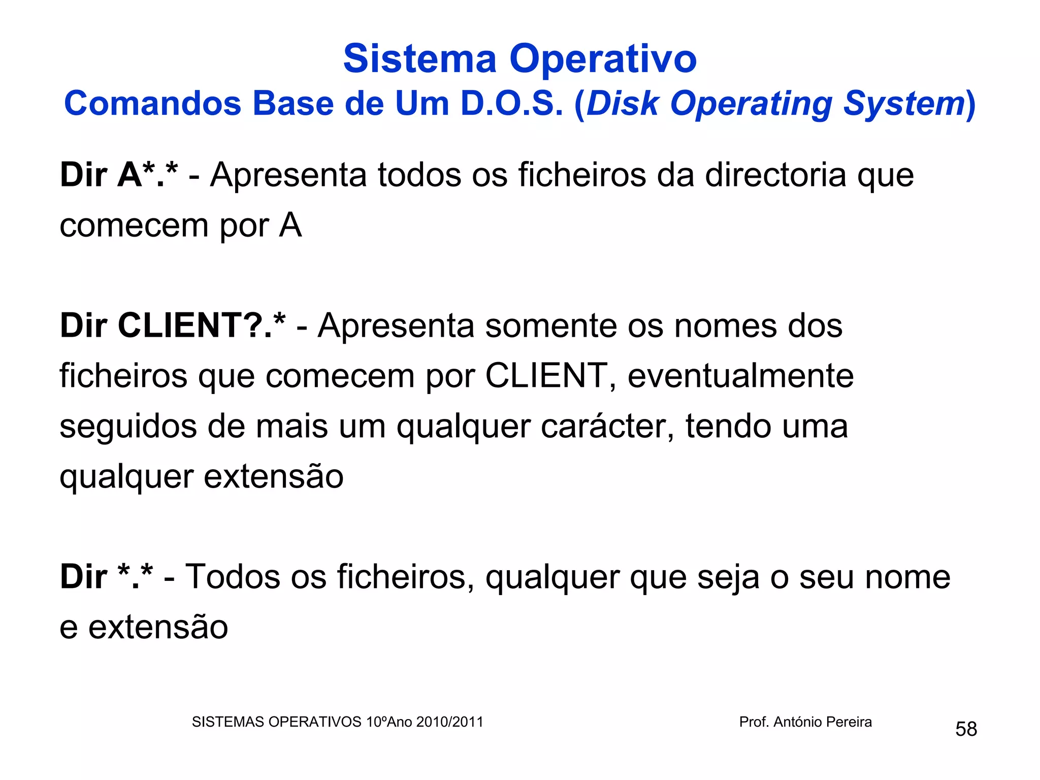 Sistema Operativo
Comandos Base de Um D.O.S. (Disk Operating System)

Dir A*.* - Apresenta todos os ficheiros da directoria que
comecem por A

Dir CLIENT?.* - Apresenta somente os nomes dos
ficheiros que comecem por CLIENT, eventualmente
seguidos de mais um qualquer carácter, tendo uma
qualquer extensão

Dir *.* - Todos os ficheiros, qualquer que seja o seu nome
e extensão

        SISTEMAS OPERATIVOS 10ºAno 2010/2011   Prof. António Pereira
                                                                       58
 