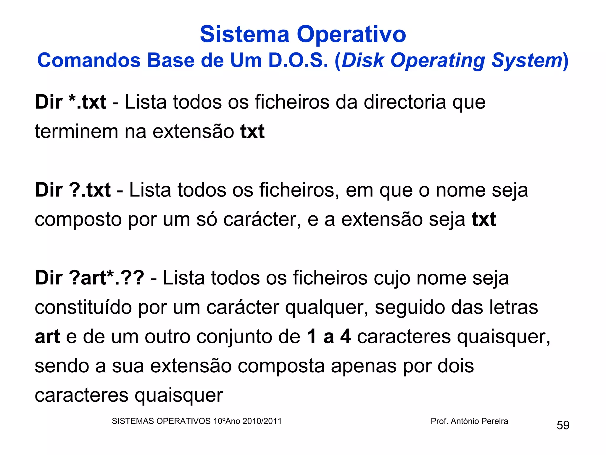 Sistema Operativo
Comandos Base de Um D.O.S. (Disk Operating System)

Dir *.txt - Lista todos os ficheiros da directoria que
terminem na extensão txt

Dir ?.txt - Lista todos os ficheiros, em que o nome seja
composto por um só carácter, e a extensão seja txt

Dir ?art*.?? - Lista todos os ficheiros cujo nome seja
constituído por um carácter qualquer, seguido das letras
art e de um outro conjunto de 1 a 4 caracteres quaisquer,
sendo a sua extensão composta apenas por dois
caracteres quaisquer
         SISTEMAS OPERATIVOS 10ºAno 2010/2011   Prof. António Pereira
                                                                        59
 