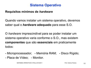 Sistema Operativo
Requisitos mínimos de hardware

Quando vamos instalar um sistema operativo, devemos
saber qual o hardware adequado para esse S.O.

O hardware imprescindível para se poder instalar um
sistema operativo varia conforme o S.O., mas existem
componentes que são essenciais em praticamente
todos:

- Microprocessador; - Memória RAM; - Disco Rígido;
- Placa de Vídeo; - Monitor.
        SISTEMAS OPERATIVOS 10ºAno 2010/2011   Prof. António Pereira
                                                                       11
 