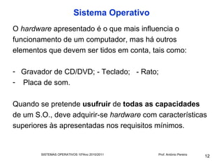Sistema Operativo
O hardware apresentado é o que mais influencia o
funcionamento de um computador, mas há outros
elementos que devem ser tidos em conta, tais como:

- Gravador de CD/DVD; - Teclado; - Rato;
- Placa de som.

Quando se pretende usufruir de todas as capacidades
de um S.O., deve adquirir-se hardware com características
superiores às apresentadas nos requisitos mínimos.


        SISTEMAS OPERATIVOS 10ºAno 2010/2011   Prof. António Pereira
                                                                       12
 