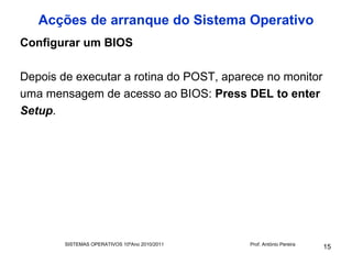 Acções de arranque do Sistema Operativo
Configurar um BIOS

Depois de executar a rotina do POST, aparece no monitor
uma mensagem de acesso ao BIOS: Press DEL to enter
Setup.




        SISTEMAS OPERATIVOS 10ºAno 2010/2011   Prof. António Pereira
                                                                       15
 