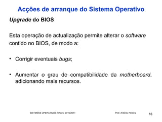 Acções de arranque do Sistema Operativo
Upgrade do BIOS

Esta operação de actualização permite alterar o software
contido no BIOS, de modo a:

• Corrigir eventuais bugs;

• Aumentar o grau de compatibilidade da motherboard,
  adicionando mais recursos.




        SISTEMAS OPERATIVOS 10ºAno 2010/2011   Prof. António Pereira
                                                                       16
 