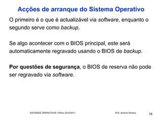 Acções de arranque do Sistema Operativo
O primeiro é o que é actualizável via software, enquanto o
segundo serve como backup.

Se algo acontecer com o BIOS principal, este será
automaticamente regravado usando o BIOS de backup.

Por questões de segurança, o BIOS de reserva não pode
ser regravado via software.




        SISTEMAS OPERATIVOS 10ºAno 2010/2011   Prof. António Pereira
                                                                       18
 