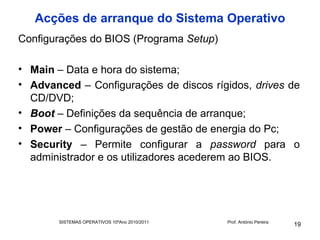 Acções de arranque do Sistema Operativo
Configurações do BIOS (Programa Setup)

• Main – Data e hora do sistema;
• Advanced – Configurações de discos rígidos, drives de
  CD/DVD;
• Boot – Definições da sequência de arranque;
• Power – Configurações de gestão de energia do Pc;
• Security – Permite configurar a password para o
  administrador e os utilizadores acederem ao BIOS.




       SISTEMAS OPERATIVOS 10ºAno 2010/2011   Prof. António Pereira
                                                                      19
 