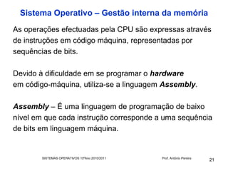 Sistema Operativo – Gestão interna da memória
As operações efectuadas pela CPU são expressas através
de instruções em código máquina, representadas por
sequências de bits.

Devido à dificuldade em se programar o hardware
em código-máquina, utiliza-se a linguagem Assembly.

Assembly – É uma linguagem de programação de baixo
nível em que cada instrução corresponde a uma sequência
de bits em linguagem máquina.


        SISTEMAS OPERATIVOS 10ºAno 2010/2011   Prof. António Pereira
                                                                       21
 
