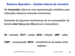 Sistema Operativo – Gestão interna da memória
No Assembly utiliza-se uma representação simbólica para
instruções máquina chamada mnemónica.

Exemplos de algumas mnemónicas de um processador da
família Intel (Integrated Electronics Corporation):



IN – entrada; OUT – saída; ADD – Adição; JMP – salto;

CMP – comparação; MOV – transferência de dados entre
                         registos.

        SISTEMAS OPERATIVOS 10ºAno 2010/2011   Prof. António Pereira
                                                                       22
 