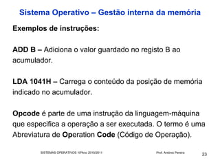 Sistema Operativo – Gestão interna da memória
Exemplos de instruções:

ADD B – Adiciona o valor guardado no registo B ao
acumulador.

LDA 1041H – Carrega o conteúdo da posição de memória
indicado no acumulador.

Opcode é parte de uma instrução da linguagem-máquina
que especifica a operação a ser executada. O termo é uma
Abreviatura de Operation Code (Código de Operação).

        SISTEMAS OPERATIVOS 10ºAno 2010/2011   Prof. António Pereira
                                                                       23
 