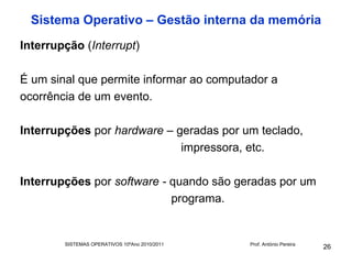 Sistema Operativo – Gestão interna da memória
Interrupção (Interrupt)

É um sinal que permite informar ao computador a
ocorrência de um evento.

Interrupções por hardware – geradas por um teclado,
                             impressora, etc.

Interrupções por software - quando são geradas por um
                            programa.


        SISTEMAS OPERATIVOS 10ºAno 2010/2011   Prof. António Pereira
                                                                       26
 