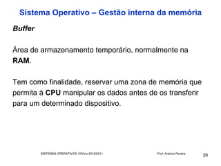 Sistema Operativo – Gestão interna da memória
Buffer

Área de armazenamento temporário, normalmente na
RAM.

Tem como finalidade, reservar uma zona de memória que
permita à CPU manipular os dados antes de os transferir
para um determinado dispositivo.




         SISTEMAS OPERATIVOS 10ºAno 2010/2011   Prof. António Pereira
                                                                        29
 