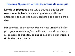 Sistema Operativo – Gestão interna da memória
Devido ao processo de leitura e escrita de dados ser
relativamente lento, muitos programas mantêm as
alterações de dados no buffer, copiando-os depois para o
disco.

Por exemplo, os processadores de texto utilizam o buffer
para guardar as alterações do ficheiro; quando se efectua
a operação de guardar, os dados são então transferidos
do buffer para o disco.




        SISTEMAS OPERATIVOS 10ºAno 2010/2011   Prof. António Pereira
                                                                       30
 
