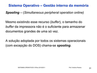 Sistema Operativo – Gestão interna da memória
Spooling – (Simultaneous peripheral operation online)

Mesmo existindo esse recurso (buffer), o tamanho do
buffer da impressora não é o suficiente para armazenar
documentos grandes de uma só vez.

A solução adoptada por todos os sistemas operacionais
(com excepção do DOS) chama-se spooling.




        SISTEMAS OPERATIVOS 10ºAno 2010/2011   Prof. António Pereira
                                                                       31
 