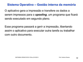 Sistema Operativo – Gestão interna da memória
O aplicativo gera a impressão e transfere os dados a
serem impressos para o spooling, um programa que ficará
sendo executado em segundo plano.

Esse programa passará a gerir a impressão, libertando
assim o aplicativo para executar outra tarefa ou trabalhar
com outro documento.




        SISTEMAS OPERATIVOS 10ºAno 2010/2011   Prof. António Pereira
                                                                       32
 