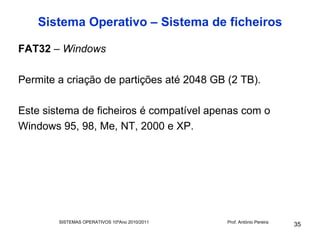 Sistema Operativo – Sistema de ficheiros

FAT32 – Windows

Permite a criação de partições até 2048 GB (2 TB).

Este sistema de ficheiros é compatível apenas com o
Windows 95, 98, Me, NT, 2000 e XP.




        SISTEMAS OPERATIVOS 10ºAno 2010/2011   Prof. António Pereira
                                                                       35
 