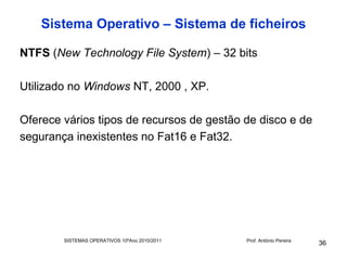 Sistema Operativo – Sistema de ficheiros

NTFS (New Technology File System) – 32 bits

Utilizado no Windows NT, 2000 , XP.

Oferece vários tipos de recursos de gestão de disco e de
segurança inexistentes no Fat16 e Fat32.




        SISTEMAS OPERATIVOS 10ºAno 2010/2011   Prof. António Pereira
                                                                       36
 