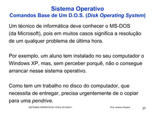 Sistema Operativo
Comandos Base de Um D.O.S. (Disk Operating System)

Um técnico de informática deve conhecer o MS-DOS
(da Microsoft), pois em muitos casos significa a resolução
de um qualquer problema de última hora.

Por exemplo, um aluno tem instalado no seu computador o
Windows XP, mas, sem perceber porquê, não o consegue
arrancar nesse sistema operativo.

Como tem um trabalho no disco do computador, que
necessita de entregar, precisa urgentemente de o copiar
para uma pendrive.
        SISTEMAS OPERATIVOS 10ºAno 2010/2011   Prof. António Pereira
                                                                       37
 