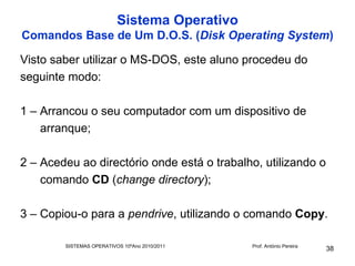 Sistema Operativo
Comandos Base de Um D.O.S. (Disk Operating System)

Visto saber utilizar o MS-DOS, este aluno procedeu do
seguinte modo:

1 – Arrancou o seu computador com um dispositivo de
    arranque;

2 – Acedeu ao directório onde está o trabalho, utilizando o
    comando CD (change directory);

3 – Copiou-o para a pendrive, utilizando o comando Copy.

        SISTEMAS OPERATIVOS 10ºAno 2010/2011   Prof. António Pereira
                                                                       38
 