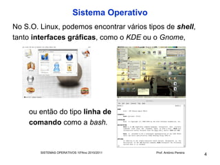 Sistema Operativo
No S.O. Linux, podemos encontrar vários tipos de shell,
tanto interfaces gráficas, como o KDE ou o Gnome,




    ou então do tipo linha de
    comando como a bash.


        SISTEMAS OPERATIVOS 10ºAno 2010/2011   Prof. António Pereira
                                                                       4
 