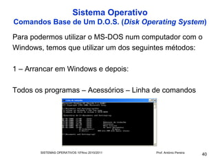 Sistema Operativo
Comandos Base de Um D.O.S. (Disk Operating System)

Para podermos utilizar o MS-DOS num computador com o
Windows, temos que utilizar um dos seguintes métodos:

1 – Arrancar em Windows e depois:

Todos os programas – Acessórios – Linha de comandos




       SISTEMAS OPERATIVOS 10ºAno 2010/2011   Prof. António Pereira
                                                                      40
 