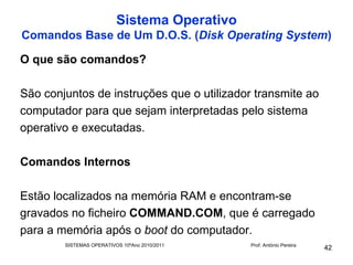 Sistema Operativo
Comandos Base de Um D.O.S. (Disk Operating System)

O que são comandos?

São conjuntos de instruções que o utilizador transmite ao
computador para que sejam interpretadas pelo sistema
operativo e executadas.

Comandos Internos

Estão localizados na memória RAM e encontram-se
gravados no ficheiro COMMAND.COM, que é carregado
para a memória após o boot do computador.
        SISTEMAS OPERATIVOS 10ºAno 2010/2011   Prof. António Pereira
                                                                       42
 