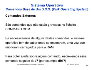 Sistema Operativo
Comandos Base de Um D.O.S. (Disk Operating System)

Comandos Externos

São comandos que não estão gravados no ficheiro
COMMAND.COM.

Se necessitarmos de algum destes comandos, o sistema
operativo tem de saber onde se encontram, uma vez que
não foram carregados para a RAM.

Para obter ajuda sobre algum comando, escrevemos esse
comando seguido de /? (por exemplo dir/?)
       SISTEMAS OPERATIVOS 10ºAno 2010/2011   Prof. António Pereira
                                                                      44
 