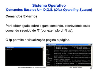 Sistema Operativo
Comandos Base de Um D.O.S. (Disk Operating System)

Comandos Externos

Para obter ajuda sobre algum comando, escrevemos esse
comando seguido de /? (por exemplo dir/? /p).

O /p permite a visualização página a página.




        SISTEMAS OPERATIVOS 10ºAno 2010/2011   Prof. António Pereira
                                                                       45
 