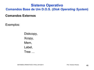 Sistema Operativo
Comandos Base de Um D.O.S. (Disk Operating System)

Comandos Externos

Exemplos:

                Diskcopy,
                Xcopy,
                Mem,
                Label,
                Tree …


       SISTEMAS OPERATIVOS 10ºAno 2010/2011   Prof. António Pereira
                                                                      46
 
