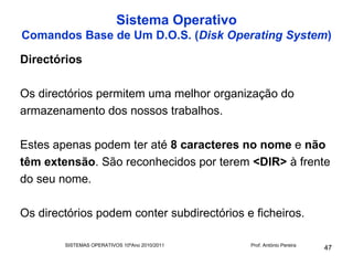 Sistema Operativo
Comandos Base de Um D.O.S. (Disk Operating System)

Directórios

Os directórios permitem uma melhor organização do
armazenamento dos nossos trabalhos.

Estes apenas podem ter até 8 caracteres no nome e não
têm extensão. São reconhecidos por terem <DIR> à frente
do seu nome.

Os directórios podem conter subdirectórios e ficheiros.

        SISTEMAS OPERATIVOS 10ºAno 2010/2011   Prof. António Pereira
                                                                       47
 