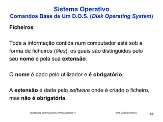 Sistema Operativo
Comandos Base de Um D.O.S. (Disk Operating System)

Ficheiros

Toda a informação contida num computador está sob a
forma de ficheiros (files), os quais são distinguidos pelo
seu nome e pela sua extensão.

O nome é dado pelo utilizador e é obrigatório.

A extensão é dada pelo software onde é criado o ficheiro,
mas não é obrigatória.

         SISTEMAS OPERATIVOS 10ºAno 2010/2011   Prof. António Pereira
                                                                        48
 