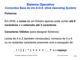 Sistema Operativo
Comandos Base de Um D.O.S. (Disk Operating System)

Ficheiros

Em DOS, o nome de um ficheiro apenas pode conter até 8
caracteres e a extensão até 3 caracteres.

Caracteres Válidos (para designar ficheiros)

Letras de A a Z (também minúsculas), números de 0 a 9
ou os restantes caracteres possíveis com a excepção de:

       . /  [ ] : * | < > + = ; , ? e o espaço
        SISTEMAS OPERATIVOS 10ºAno 2010/2011   Prof. António Pereira
                                                                       49
 