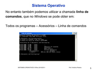 Sistema Operativo
No entanto também podemos utilizar a chamada linha de
comandos, que no Windows se pode obter em:

Todos os programas – Acessórios – Linha de comandos




       SISTEMAS OPERATIVOS 10ºAno 2010/2011   Prof. António Pereira
                                                                      5
 