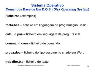 Sistema Operativo
Comandos Base de Um D.O.S. (Disk Operating System)

Ficheiros (exemplos)

recta.bas – ficheiro em linguagem de programação Basic

calculo.pas – ficheiro em linguagem de prog. Pascal

command.com – ficheiro de comando

prova.doc – ficheiro do tipo documento criado em Word

trabalho.txt – ficheiro de texto
        SISTEMAS OPERATIVOS 10ºAno 2010/2011   Prof. António Pereira
                                                                       50
 