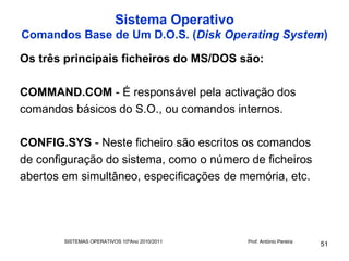 Sistema Operativo
Comandos Base de Um D.O.S. (Disk Operating System)

Os três principais ficheiros do MS/DOS são:

COMMAND.COM - É responsável pela activação dos
comandos básicos do S.O., ou comandos internos.

CONFIG.SYS - Neste ficheiro são escritos os comandos
de configuração do sistema, como o número de ficheiros
abertos em simultâneo, especificações de memória, etc.




        SISTEMAS OPERATIVOS 10ºAno 2010/2011   Prof. António Pereira
                                                                       51
 