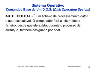 Sistema Operativo
Comandos Base de Um D.O.S. (Disk Operating System)

AUTOEXEC.BAT - É um ficheiro de processamento batch
e auto-executável. O computador fará a leitura deste
ficheiro, desde que ele exista, durante o processo de
arranque, também designado por boot.




       SISTEMAS OPERATIVOS 10ºAno 2010/2011   Prof. António Pereira
                                                                      52
 