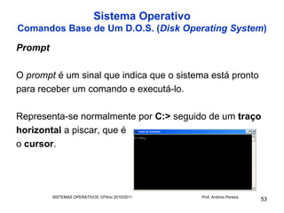 Sistema Operativo
Comandos Base de Um D.O.S. (Disk Operating System)

Prompt

O prompt é um sinal que indica que o sistema está pronto
para receber um comando e executá-lo.

Representa-se normalmente por C:> seguido de um traço
horizontal a piscar, que é
o cursor.




         SISTEMAS OPERATIVOS 10ºAno 2010/2011   Prof. António Pereira
                                                                        53
 