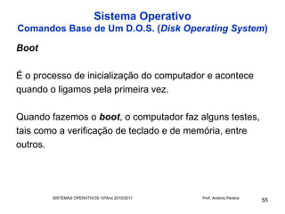 Sistema Operativo
Comandos Base de Um D.O.S. (Disk Operating System)

Boot

É o processo de inicialização do computador e acontece
quando o ligamos pela primeira vez.

Quando fazemos o boot, o computador faz alguns testes,
tais como a verificação de teclado e de memória, entre
outros.




        SISTEMAS OPERATIVOS 10ºAno 2010/2011   Prof. António Pereira
                                                                       55
 